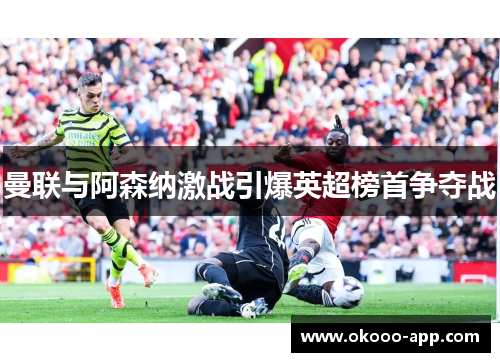 曼联与阿森纳激战引爆英超榜首争夺战